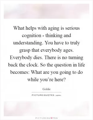 What helps with aging is serious cognition - thinking and understanding. You have to truly grasp that everybody ages. Everybody dies. There is no turning back the clock. So the question in life becomes: What are you going to do while you’re here? Picture Quote #1