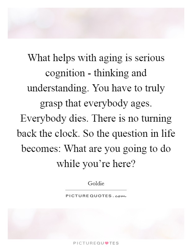 What helps with aging is serious cognition - thinking and understanding. You have to truly grasp that everybody ages. Everybody dies. There is no turning back the clock. So the question in life becomes: What are you going to do while you're here? Picture Quote #1