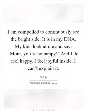 I am compelled to continuously see the bright side. It is in my DNA. My kids look at me and say: ‘Mom, you’re so happy!’ And I do feel happy. I feel joyful inside. I can’t explain it Picture Quote #1