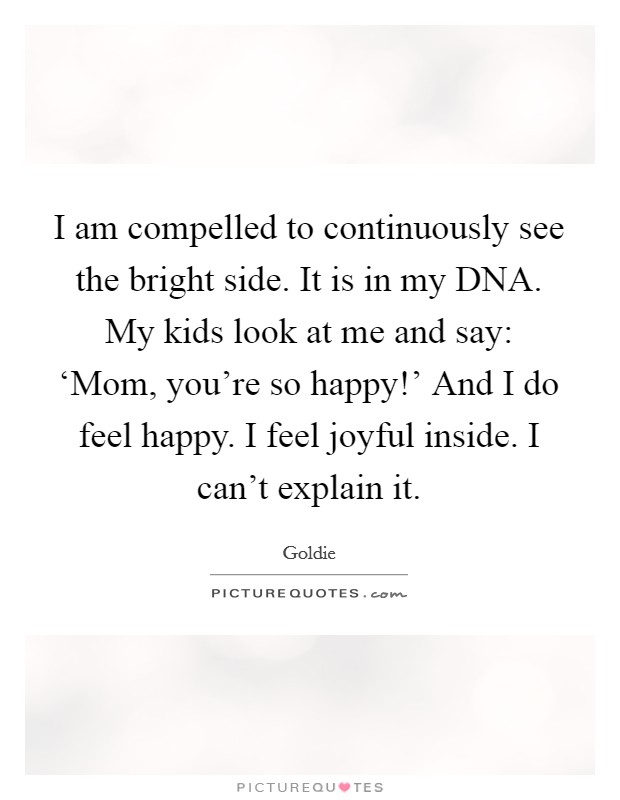 I am compelled to continuously see the bright side. It is in my DNA. My kids look at me and say: ‘Mom, you're so happy!' And I do feel happy. I feel joyful inside. I can't explain it Picture Quote #1