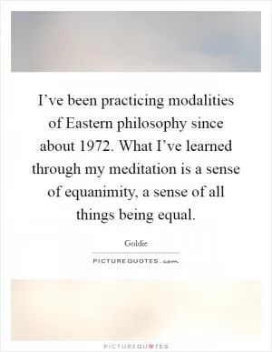 I’ve been practicing modalities of Eastern philosophy since about 1972. What I’ve learned through my meditation is a sense of equanimity, a sense of all things being equal Picture Quote #1
