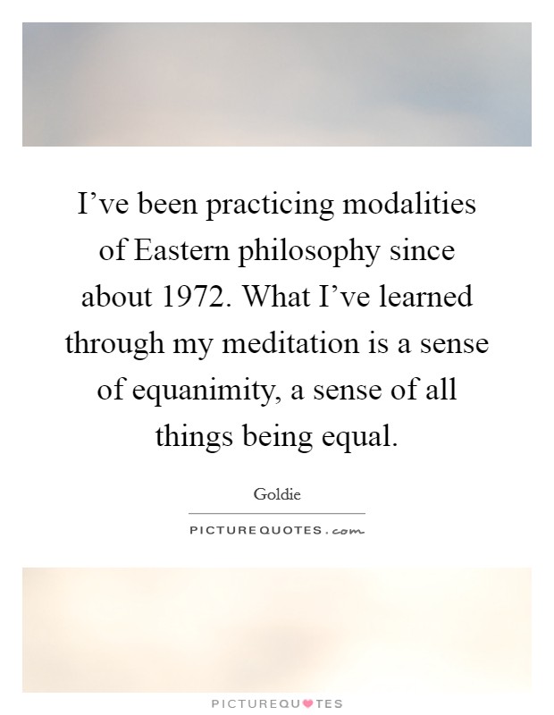 I've been practicing modalities of Eastern philosophy since about 1972. What I've learned through my meditation is a sense of equanimity, a sense of all things being equal Picture Quote #1