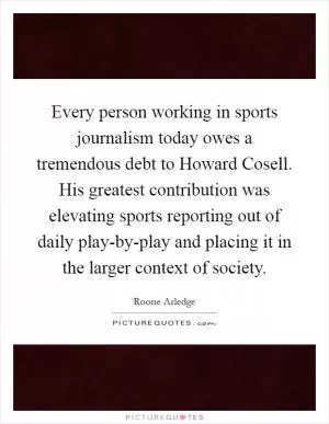 Every person working in sports journalism today owes a tremendous debt to Howard Cosell. His greatest contribution was elevating sports reporting out of daily play-by-play and placing it in the larger context of society Picture Quote #1