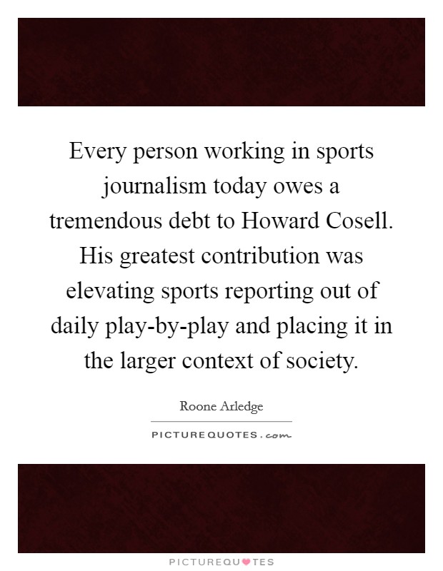 Every person working in sports journalism today owes a tremendous debt to Howard Cosell. His greatest contribution was elevating sports reporting out of daily play-by-play and placing it in the larger context of society Picture Quote #1
