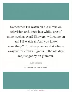 Sometimes I’ll watch an old movie on television and, once in a while, one of mine, such as April Showers, will come on and I’ll watch it. And you know something? I’m always amazed at what a lousy actress I was. I guess in the old days we just got by on glamour Picture Quote #1