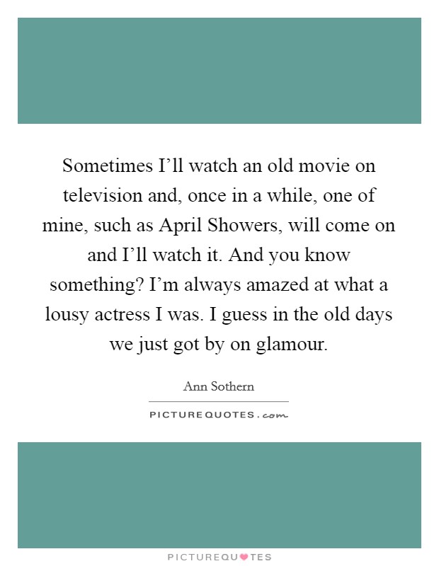 Sometimes I'll watch an old movie on television and, once in a while, one of mine, such as April Showers, will come on and I'll watch it. And you know something? I'm always amazed at what a lousy actress I was. I guess in the old days we just got by on glamour Picture Quote #1