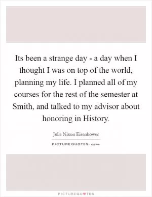 Its been a strange day - a day when I thought I was on top of the world, planning my life. I planned all of my courses for the rest of the semester at Smith, and talked to my advisor about honoring in History Picture Quote #1
