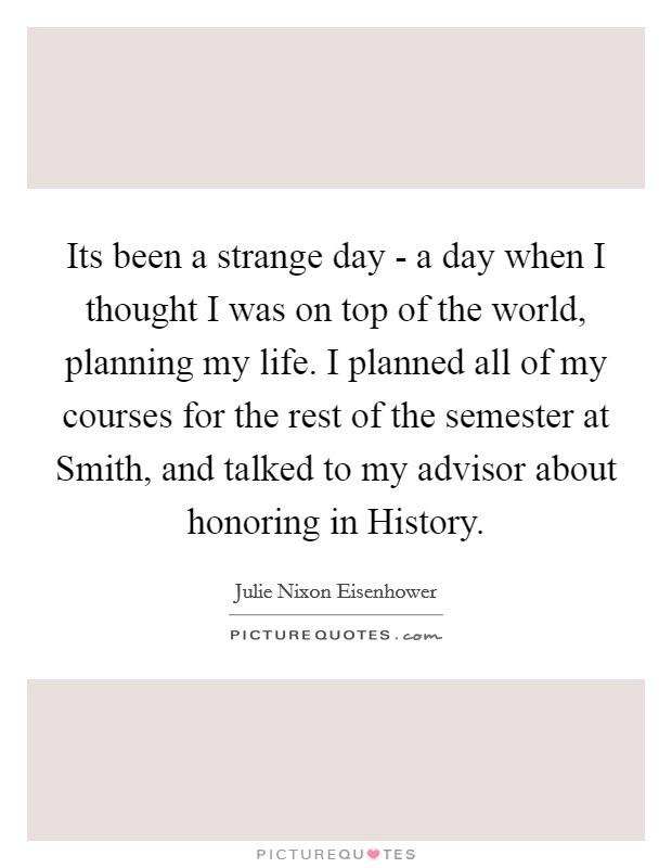 Its been a strange day - a day when I thought I was on top of the world, planning my life. I planned all of my courses for the rest of the semester at Smith, and talked to my advisor about honoring in History Picture Quote #1