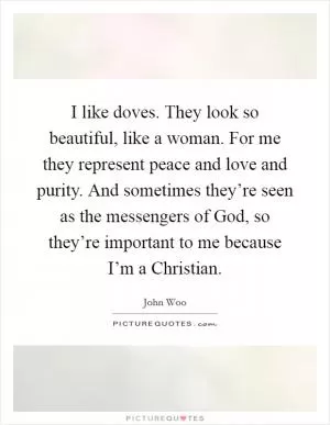 I like doves. They look so beautiful, like a woman. For me they represent peace and love and purity. And sometimes they’re seen as the messengers of God, so they’re important to me because I’m a Christian Picture Quote #1