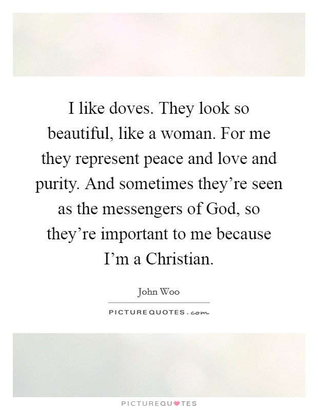 I like doves. They look so beautiful, like a woman. For me they represent peace and love and purity. And sometimes they're seen as the messengers of God, so they're important to me because I'm a Christian Picture Quote #1