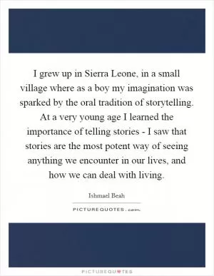 I grew up in Sierra Leone, in a small village where as a boy my imagination was sparked by the oral tradition of storytelling. At a very young age I learned the importance of telling stories - I saw that stories are the most potent way of seeing anything we encounter in our lives, and how we can deal with living Picture Quote #1