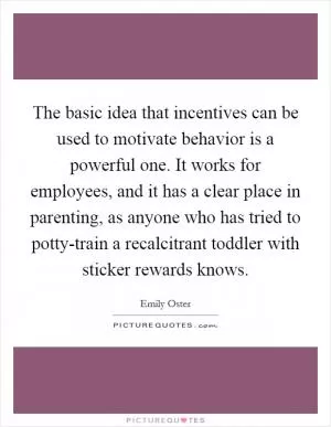 The basic idea that incentives can be used to motivate behavior is a powerful one. It works for employees, and it has a clear place in parenting, as anyone who has tried to potty-train a recalcitrant toddler with sticker rewards knows Picture Quote #1
