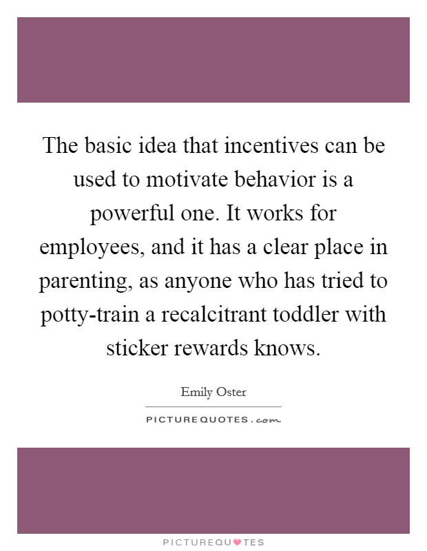 The basic idea that incentives can be used to motivate behavior is a powerful one. It works for employees, and it has a clear place in parenting, as anyone who has tried to potty-train a recalcitrant toddler with sticker rewards knows Picture Quote #1