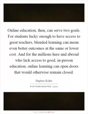 Online education, then, can serve two goals. For students lucky enough to have access to great teachers, blended learning can mean even better outcomes at the same or lower cost. And for the millions here and abroad who lack access to good, in-person education, online learning can open doors that would otherwise remain closed Picture Quote #1