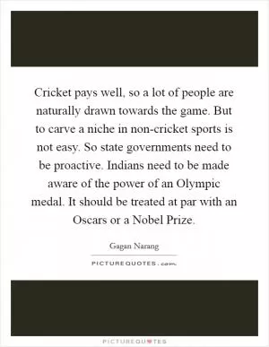 Cricket pays well, so a lot of people are naturally drawn towards the game. But to carve a niche in non-cricket sports is not easy. So state governments need to be proactive. Indians need to be made aware of the power of an Olympic medal. It should be treated at par with an Oscars or a Nobel Prize Picture Quote #1