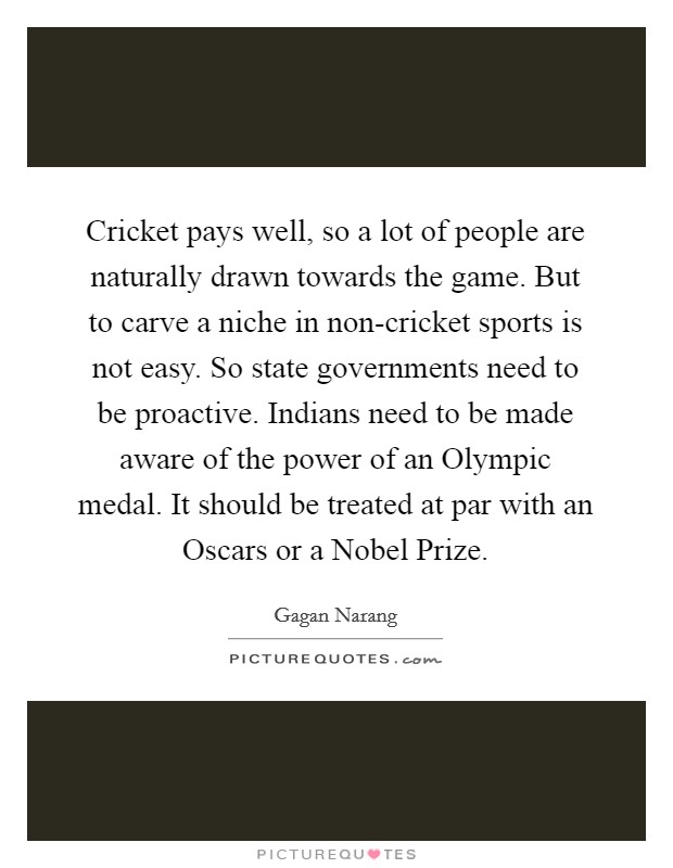 Cricket pays well, so a lot of people are naturally drawn towards the game. But to carve a niche in non-cricket sports is not easy. So state governments need to be proactive. Indians need to be made aware of the power of an Olympic medal. It should be treated at par with an Oscars or a Nobel Prize Picture Quote #1