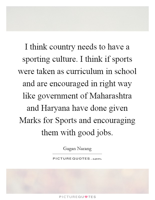 I think country needs to have a sporting culture. I think if sports were taken as curriculum in school and are encouraged in right way like government of Maharashtra and Haryana have done given Marks for Sports and encouraging them with good jobs Picture Quote #1