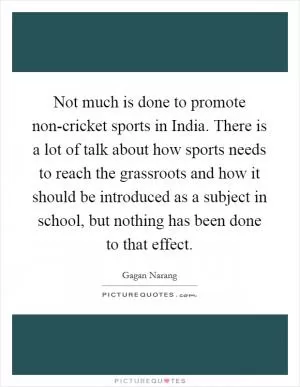 Not much is done to promote non-cricket sports in India. There is a lot of talk about how sports needs to reach the grassroots and how it should be introduced as a subject in school, but nothing has been done to that effect Picture Quote #1