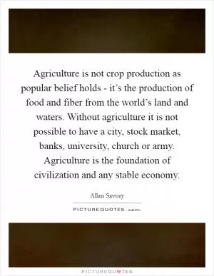 Agriculture is not crop production as popular belief holds - it’s the production of food and fiber from the world’s land and waters. Without agriculture it is not possible to have a city, stock market, banks, university, church or army. Agriculture is the foundation of civilization and any stable economy Picture Quote #1