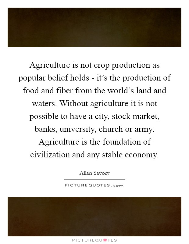 Agriculture is not crop production as popular belief holds - it's the production of food and fiber from the world's land and waters. Without agriculture it is not possible to have a city, stock market, banks, university, church or army. Agriculture is the foundation of civilization and any stable economy Picture Quote #1