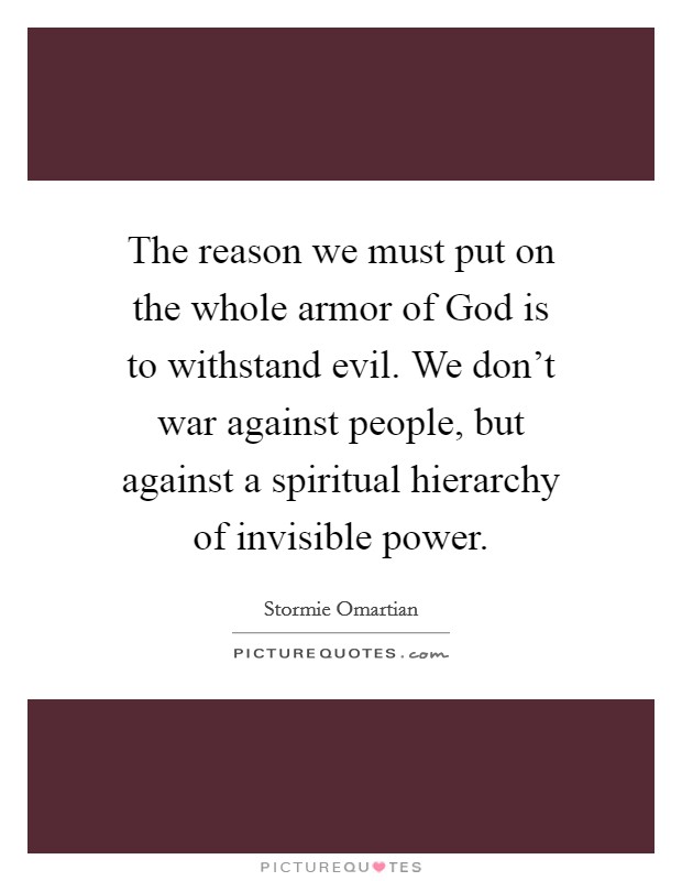 The reason we must put on the whole armor of God is to withstand evil. We don't war against people, but against a spiritual hierarchy of invisible power Picture Quote #1