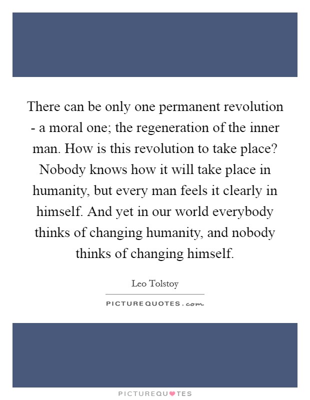 There can be only one permanent revolution - a moral one; the regeneration of the inner man. How is this revolution to take place? Nobody knows how it will take place in humanity, but every man feels it clearly in himself. And yet in our world everybody thinks of changing humanity, and nobody thinks of changing himself Picture Quote #1