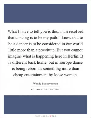 What I have to tell you is this: I am resolved that dancing is to be my path. I know that to be a dancer is to be considered in our world little more than a prostitute. But you cannot imagine what is happening here in Berlin. It is different back home, but in Europe dance is being reborn as something more than cheap entertainment by loose women Picture Quote #1