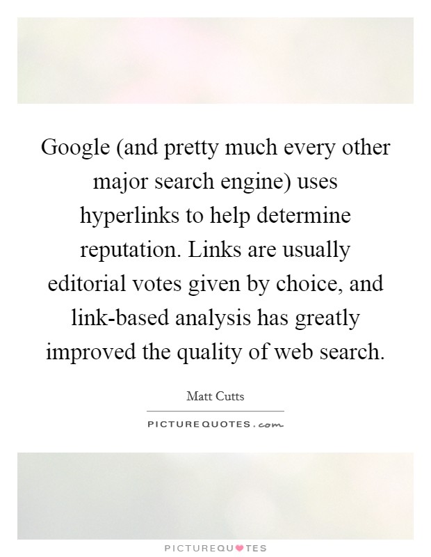 Google (and pretty much every other major search engine) uses hyperlinks to help determine reputation. Links are usually editorial votes given by choice, and link-based analysis has greatly improved the quality of web search Picture Quote #1