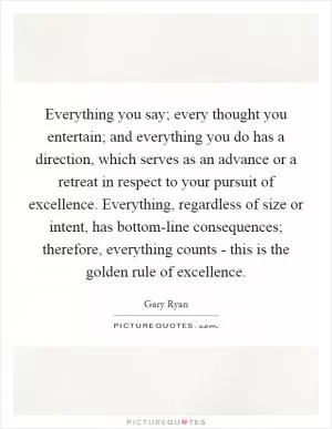 Everything you say; every thought you entertain; and everything you do has a direction, which serves as an advance or a retreat in respect to your pursuit of excellence. Everything, regardless of size or intent, has bottom-line consequences; therefore, everything counts - this is the golden rule of excellence Picture Quote #1