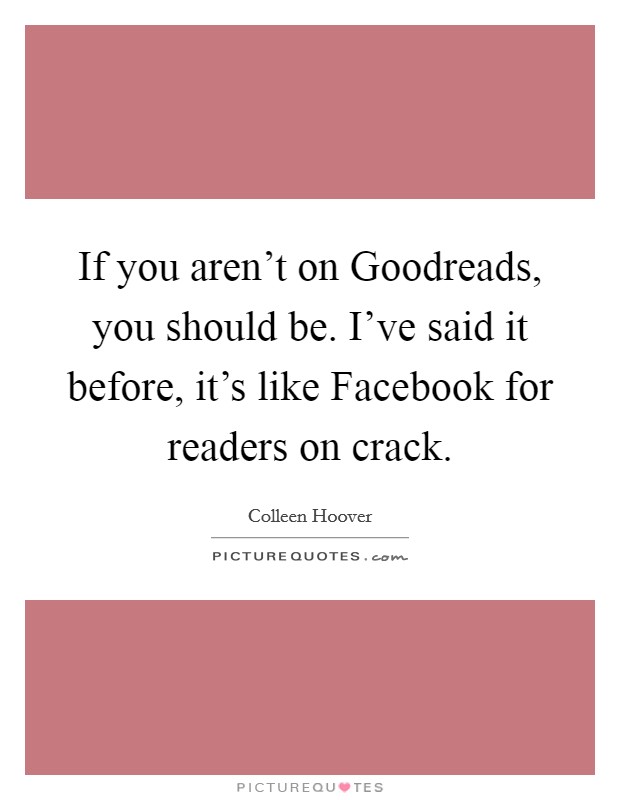 If you aren't on Goodreads, you should be. I've said it before, it's like Facebook for readers on crack Picture Quote #1