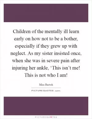 Children of the mentally ill learn early on how not to be a bother, especially if they grew up with neglect. As my sister insisted once, when she was in severe pain after injuring her ankle, ‘This isn’t me! This is not who I am! Picture Quote #1