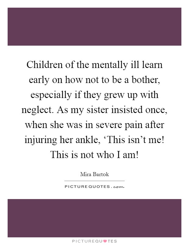 Children of the mentally ill learn early on how not to be a bother, especially if they grew up with neglect. As my sister insisted once, when she was in severe pain after injuring her ankle, ‘This isn't me! This is not who I am! Picture Quote #1