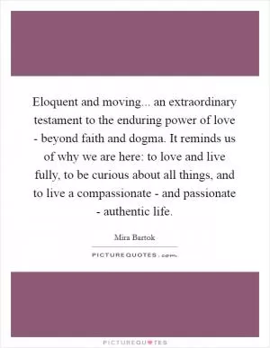 Eloquent and moving... an extraordinary testament to the enduring power of love - beyond faith and dogma. It reminds us of why we are here: to love and live fully, to be curious about all things, and to live a compassionate - and passionate - authentic life Picture Quote #1