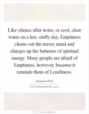 Like silence after noise, or cool, clear water on a hot, stuffy day, Emptiness cleans out the messy mind and charges up the batteries of spiritual energy. Many people are afraid of Emptiness, however, because it reminds them of Loneliness Picture Quote #1