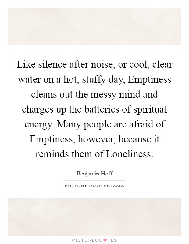 Like silence after noise, or cool, clear water on a hot, stuffy day, Emptiness cleans out the messy mind and charges up the batteries of spiritual energy. Many people are afraid of Emptiness, however, because it reminds them of Loneliness Picture Quote #1