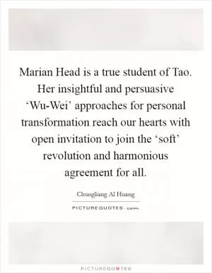 Marian Head is a true student of Tao. Her insightful and persuasive ‘Wu-Wei’ approaches for personal transformation reach our hearts with open invitation to join the ‘soft’ revolution and harmonious agreement for all Picture Quote #1