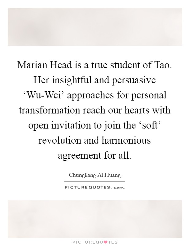 Marian Head is a true student of Tao. Her insightful and persuasive ‘Wu-Wei' approaches for personal transformation reach our hearts with open invitation to join the ‘soft' revolution and harmonious agreement for all Picture Quote #1