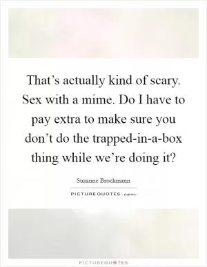That’s actually kind of scary. Sex with a mime. Do I have to pay extra to make sure you don’t do the trapped-in-a-box thing while we’re doing it? Picture Quote #1
