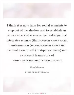 I think it is now time for social scientists to step out of the shadow and to establish an advanced social sciences methodology that integrates science (third-person view) social transformation (second-person view) and the evolution of self (first-person view) into a coherent framework of consciousness-based action research Picture Quote #1