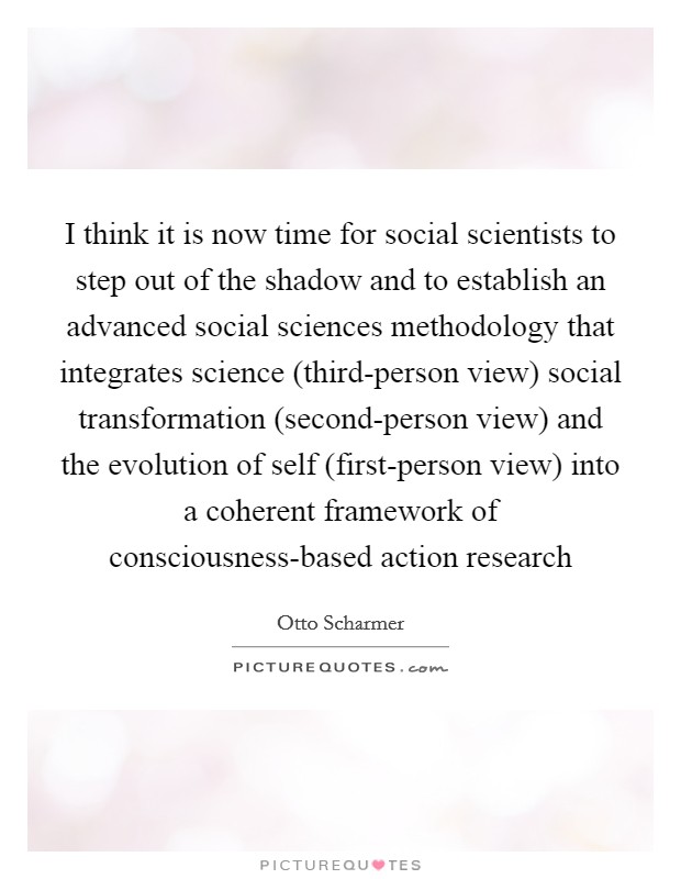 I think it is now time for social scientists to step out of the shadow and to establish an advanced social sciences methodology that integrates science (third-person view) social transformation (second-person view) and the evolution of self (first-person view) into a coherent framework of consciousness-based action research Picture Quote #1