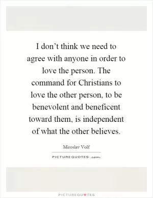 I don’t think we need to agree with anyone in order to love the person. The command for Christians to love the other person, to be benevolent and beneficent toward them, is independent of what the other believes Picture Quote #1