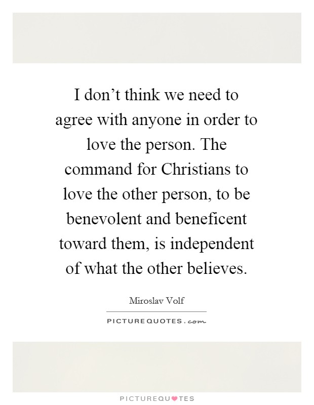 I don't think we need to agree with anyone in order to love the person. The command for Christians to love the other person, to be benevolent and beneficent toward them, is independent of what the other believes Picture Quote #1