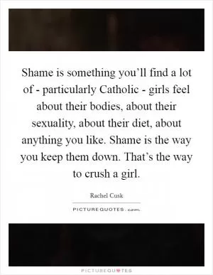 Shame is something you’ll find a lot of - particularly Catholic - girls feel about their bodies, about their sexuality, about their diet, about anything you like. Shame is the way you keep them down. That’s the way to crush a girl Picture Quote #1