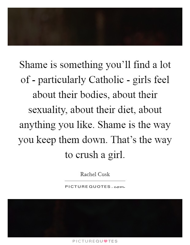 Shame is something you'll find a lot of - particularly Catholic - girls feel about their bodies, about their sexuality, about their diet, about anything you like. Shame is the way you keep them down. That's the way to crush a girl Picture Quote #1