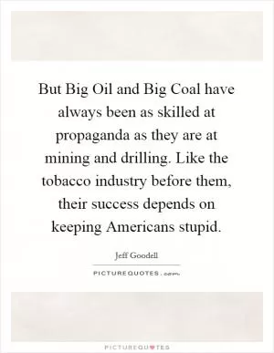 But Big Oil and Big Coal have always been as skilled at propaganda as they are at mining and drilling. Like the tobacco industry before them, their success depends on keeping Americans stupid Picture Quote #1