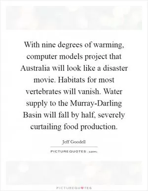 With nine degrees of warming, computer models project that Australia will look like a disaster movie. Habitats for most vertebrates will vanish. Water supply to the Murray-Darling Basin will fall by half, severely curtailing food production Picture Quote #1