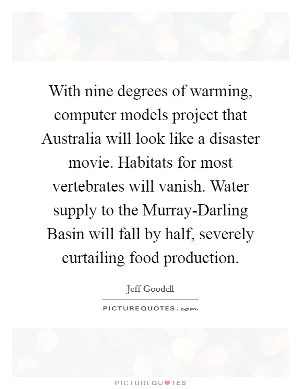 With nine degrees of warming, computer models project that Australia will look like a disaster movie. Habitats for most vertebrates will vanish. Water supply to the Murray-Darling Basin will fall by half, severely curtailing food production Picture Quote #1