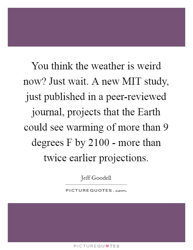 You think the weather is weird now? Just wait. A new MIT study, just published in a peer-reviewed journal, projects that the Earth could see warming of more than 9 degrees F by 2100 - more than twice earlier projections Picture Quote #1