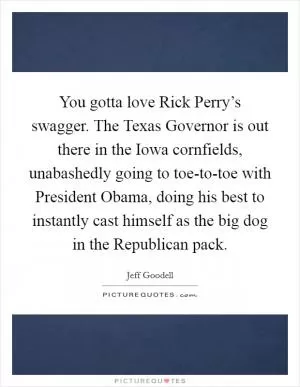 You gotta love Rick Perry’s swagger. The Texas Governor is out there in the Iowa cornfields, unabashedly going to toe-to-toe with President Obama, doing his best to instantly cast himself as the big dog in the Republican pack Picture Quote #1