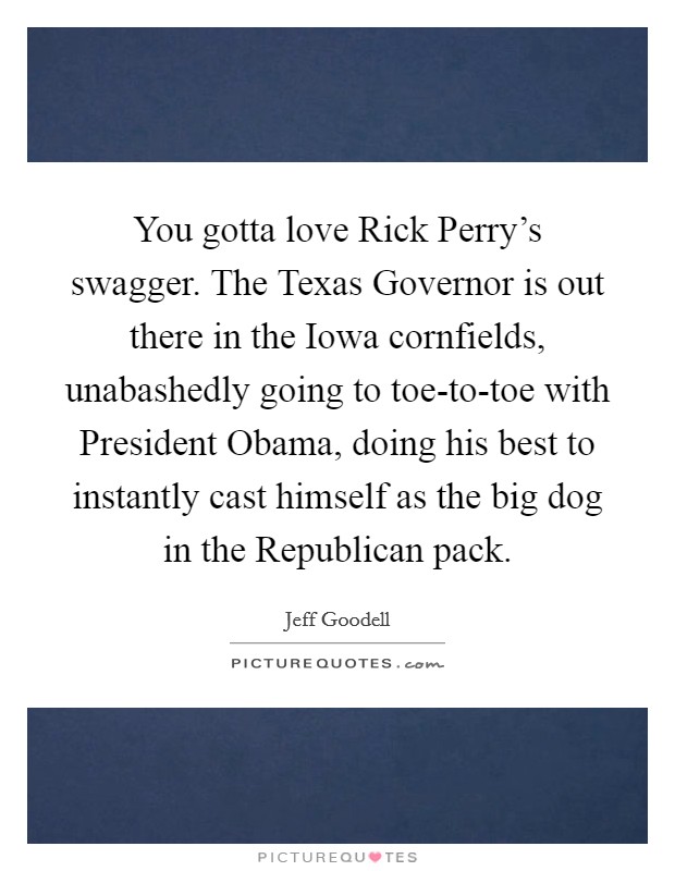 You gotta love Rick Perry's swagger. The Texas Governor is out there in the Iowa cornfields, unabashedly going to toe-to-toe with President Obama, doing his best to instantly cast himself as the big dog in the Republican pack Picture Quote #1